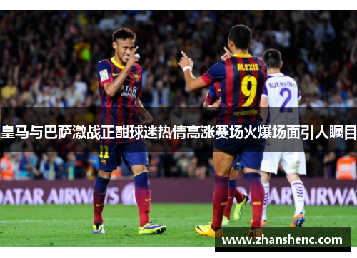 皇马与巴萨激战正酣球迷热情高涨赛场火爆场面引人瞩目