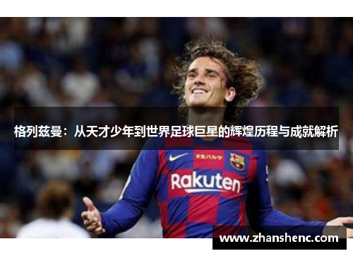 格列兹曼：从天才少年到世界足球巨星的辉煌历程与成就解析