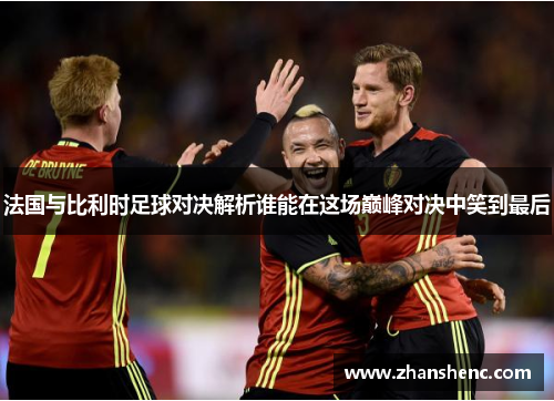 法国与比利时足球对决解析谁能在这场巅峰对决中笑到最后